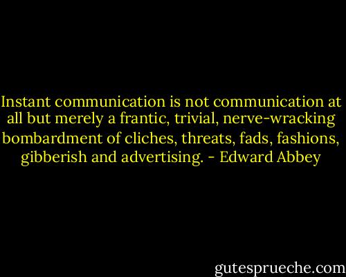 Instant communication is not communication at all but merely a frantic, trivial, nerve-wracking bombardment of cliches, threats, fads, fashions, gibberish and advertising. - Edward Abbey