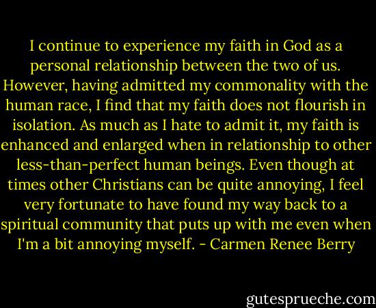 I continue to experience my faith in God as a personal relationship between the two of us. However, having admitted my commonality with the human race, I find that my faith does not flourish in isolation. As much as I hate to admit it, my faith is enhanced and enlarged when in relationship to other less-than-perfect human beings. Even though at times other Christians can be quite annoying, I feel very fortunate to have found my way back to a spiritual community that puts up with me even when I'm a bit annoying myself. - Carmen Renee Berry