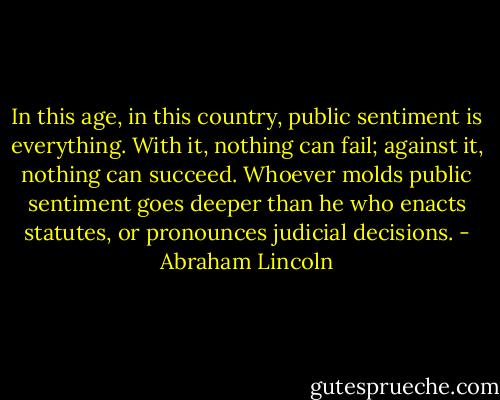 In this age, in this country, public sentiment is everything. With it, nothing can fail; against it, nothing can succeed. Whoever molds public sentiment goes deeper than he who enacts statutes, or pronounces judicial decisions. - Abraham Lincoln