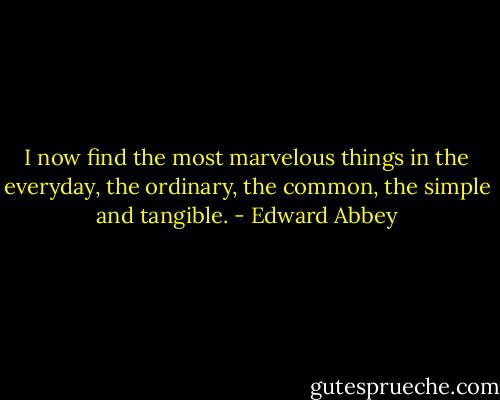 I now find the most marvelous things in the everyday, the ordinary, the common, the simple and tangible. - Edward Abbey