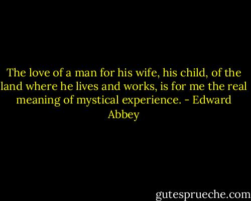 The love of a man for his wife, his child, of the land where he lives and works, is for me the real meaning of mystical experience. - Edward Abbey