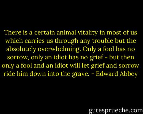 There is a certain animal vitality in most of us which carries us through any trouble but the absolutely overwhelming. Only a fool has no sorrow, only an idiot has no grief - but then only a fool and an idiot will let grief and sorrow ride him down into the grave. - Edward Abbey