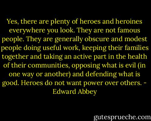 Yes, there are plenty of heroes and heroines everywhere you look. They are not famous people. They are generally obscure and modest people doing useful work, keeping their families together and taking an active part in the health of their communities, opposing what is evil (in one way or another) and defending what is good. Heroes do not want power over others. - Edward Abbey