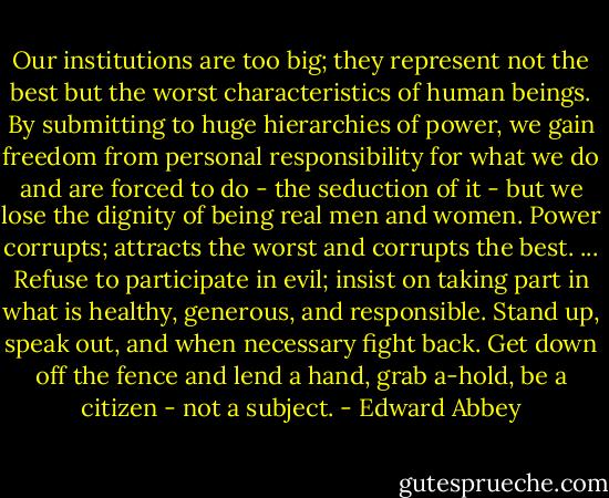 Our institutions are too big; they represent not the best but the worst characteristics of human beings. By submitting to huge hierarchies of power, we gain freedom from personal responsibility for what we do and are forced to do - the seduction of it - but we lose the dignity of being real men and women. Power corrupts; attracts the worst and corrupts the best. ... Refuse to participate in evil; insist on taking part in what is healthy, generous, and responsible. Stand up, speak out, and when necessary fight back. Get down off the fence and lend a hand, grab a-hold, be a citizen - not a subject. - Edward Abbey
