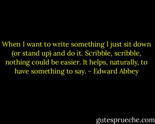 When I want to write something I just sit down (or stand up) and do it. Scribble, scribble, nothing could be easier. It helps, naturally, to have something to say. - Edward Abbey