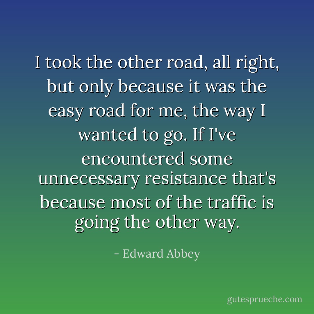 I took the other road, all right, but only because it was the easy road for me, the way I wanted to go. If I've encountered some unnecessary resistance that's because most of the traffic is going the other way. - Edward Abbey