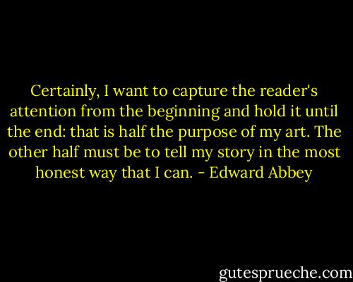 Certainly, I want to capture the reader's attention from the beginning and hold it until the end: that is half the purpose of my art. The other half must be to tell my story in the most honest way that I can. - Edward Abbey