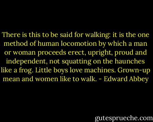 There is this to be said for walking: it is the one method of human locomotion by which a man or woman proceeds erect, upright, proud and independent, not squatting on the haunches like a frog.<br />Little boys love machines. Grown-up mean and women like to walk. - Edward Abbey