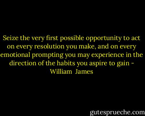 Seize the very first possible opportunity to act on every resolution you make, and on every emotional prompting you may experience in the direction of the habits you aspire to gain - William  James