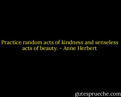 Practice random acts of kindness and senseless acts of beauty. - Anne Herbert