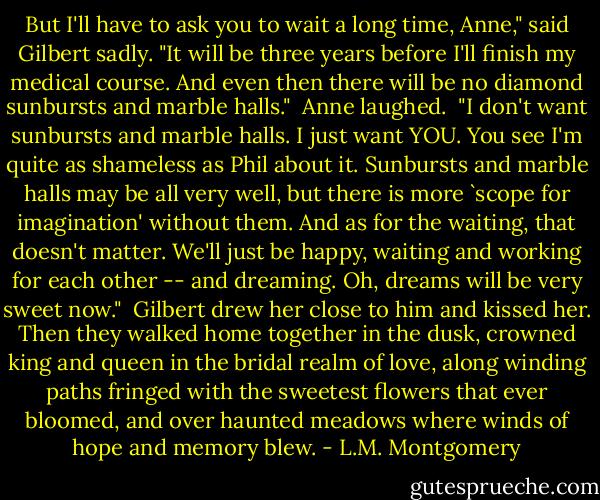 But I'll have to ask you to wait a long time, Anne," said Gilbert sadly. "It will be three years before I'll finish my medical course. And even then there will be no diamond sunbursts and marble halls."<br /><br />Anne laughed.<br /><br />"I don't want sunbursts and marble halls. I just want YOU. You see I'm quite as shameless as Phil about it. Sunbursts and marble halls may be all very well, but there is more `scope for imagination' without them. And as for the waiting, that doesn't matter. We'll just be happy, waiting and working for each other -- and dreaming. Oh, dreams will be very sweet now."<br /><br />Gilbert drew her close to him and kissed her. Then they walked home together in the dusk, crowned king and queen in the bridal realm of love, along winding paths fringed with the sweetest flowers that ever bloomed, and over haunted meadows where winds of hope and memory blew. - L.M. Montgomery