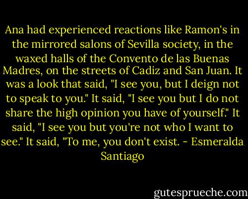 Ana had experienced reactions like Ramon's in the mirrored salons of Sevilla society, in the waxed halls of the Convento de las Buenas Madres, on the streets of Cadiz and San Juan. It was a look that said, "I see you, but I deign not to speak to you." It said, "I see you but I do not share the high opinion you have of yourself." It said, "I see you but you're not who I want to see." It said, "To me, you don't exist. - Esmeralda Santiago