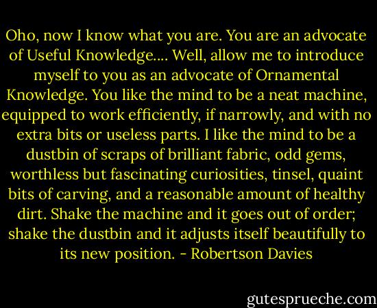Oho, now I know what you are. You are an advocate of Useful Knowledge.... Well, allow me to introduce myself to you as an advocate of Ornamental Knowledge. You like the mind to be a neat machine, equipped to work efficiently, if narrowly, and with no extra bits or useless parts. I like the mind to be a dustbin of scraps of brilliant fabric, odd gems, worthless but fascinating curiosities, tinsel, quaint bits of carving, and a reasonable amount of healthy dirt. Shake the machine and it goes out of order; shake the dustbin and it adjusts itself beautifully to its new position. - Robertson Davies