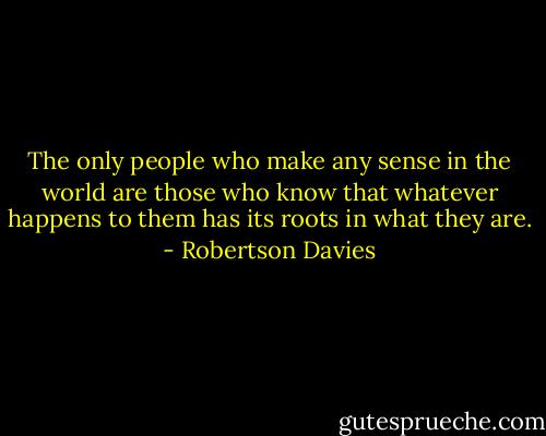 The only people who make any sense in the world are those who know that whatever happens to them has its roots in what they are. - Robertson Davies