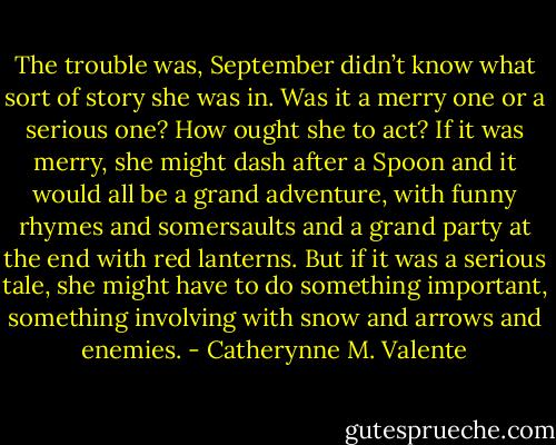 The trouble was, September didn’t know what sort of story she was in. Was it a merry one or a serious one? How ought she to act? If it was merry, she might dash after a Spoon and it would all be a grand adventure, with funny rhymes and somersaults and a grand party at the end with red lanterns. But if it was a serious tale, she might have to do something important, something involving with snow and arrows and enemies. - Catherynne M. Valente