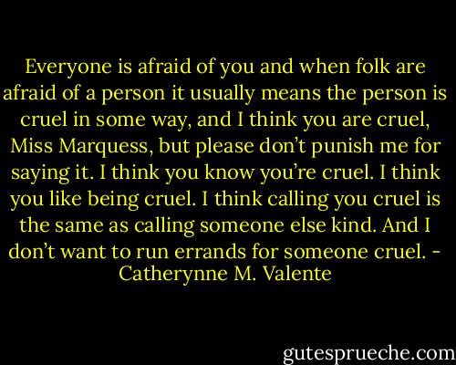 Everyone is afraid of you and when folk are afraid of a person it usually means the person is cruel in some way, and I think you are cruel, Miss Marquess, but please don’t punish me for saying it. I think you know you’re cruel. I think you like being cruel. I think calling you cruel is the same as calling someone else kind. And I don’t want to run errands for someone cruel. - Catherynne M. Valente