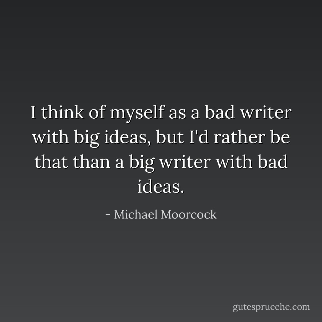 I think of myself as a bad writer with big ideas, but I'd rather be that than a big writer with bad ideas. - Michael Moorcock
