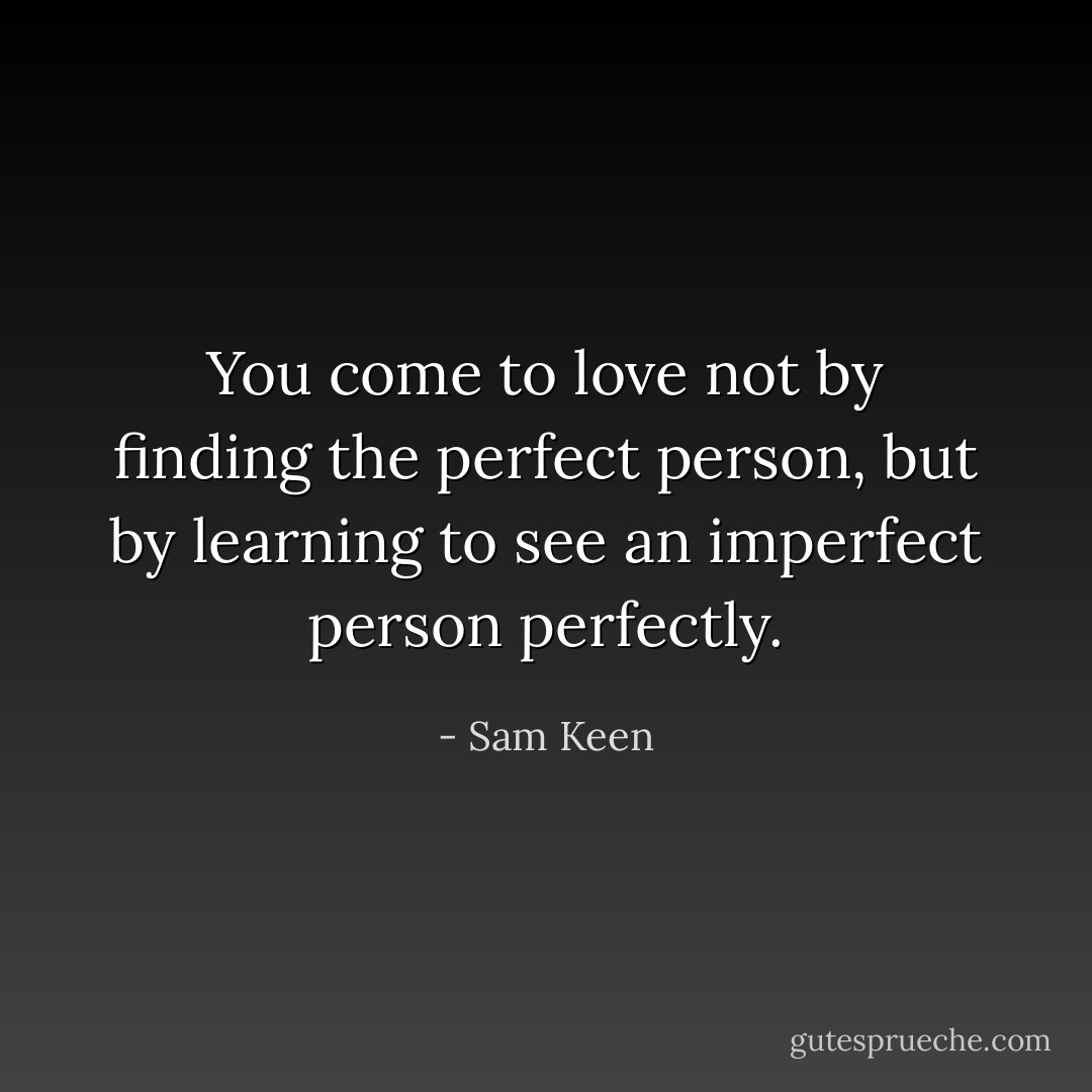 You come to love not by finding the perfect person, but by learning to see an imperfect person perfectly. - Sam Keen