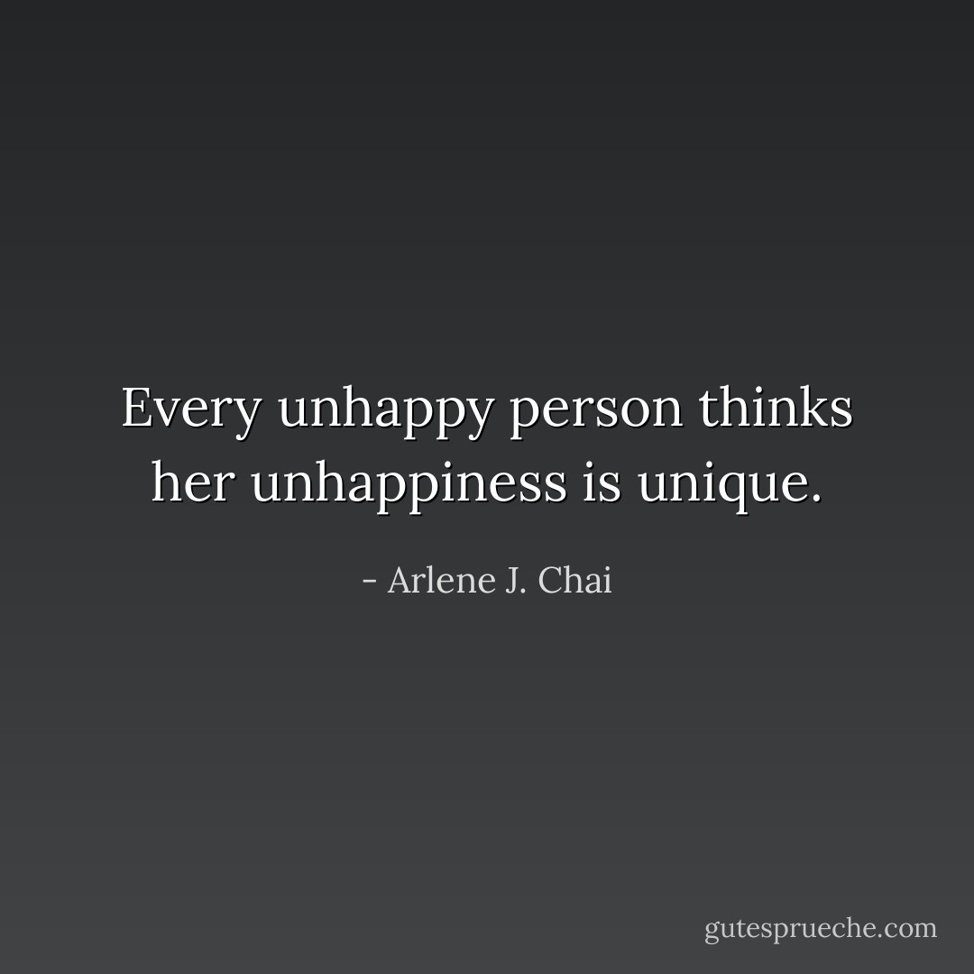 Every unhappy person thinks her unhappiness is unique. - Arlene J. Chai