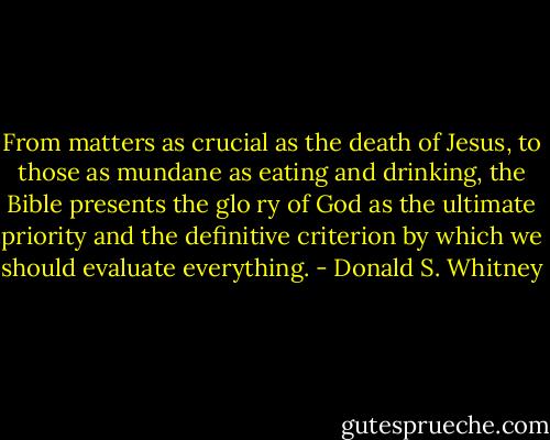 From matters as crucial as the death of Jesus, to those as mundane as eating and drinking, the Bible presents the glo ry of God as the ultimate priority and the definitive criterion by which we should evaluate everything. - Donald S. Whitney