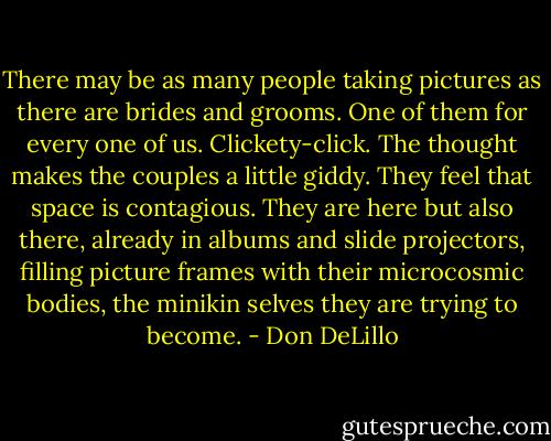 There may be as many people taking pictures as there are brides and grooms. One of them for every one of us. Clickety-click. The thought makes the couples a little giddy. They feel that space is contagious. They are here but also there, already in albums and slide projectors, filling picture frames with their microcosmic bodies, the minikin selves they are trying to become. - Don DeLillo