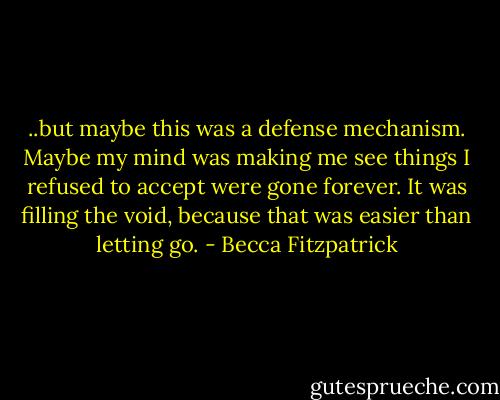 ..but maybe this was a defense mechanism. Maybe my mind was making me see things I refused to accept were gone forever. It was filling the void, because that was easier than letting go. - Becca Fitzpatrick