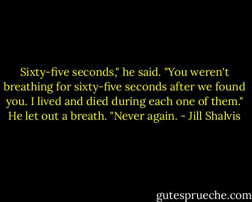 Sixty-five seconds," he said. "You weren't breathing for sixty-five seconds after we found you. I lived and died during each one of them." He let out a breath. "Never again. - Jill Shalvis