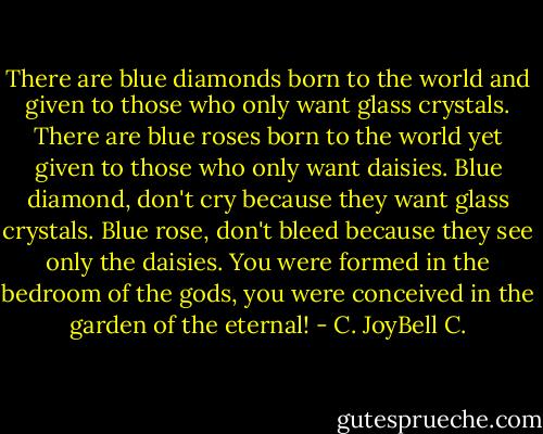 There are blue diamonds born to the world and given to those who only want glass crystals. There are blue roses born to the world yet given to those who only want daisies. Blue diamond, don't cry because they want glass crystals. Blue rose, don't bleed because they see only the daisies. You were formed in the bedroom of the gods, you were conceived in the garden of the eternal! - C. JoyBell C.