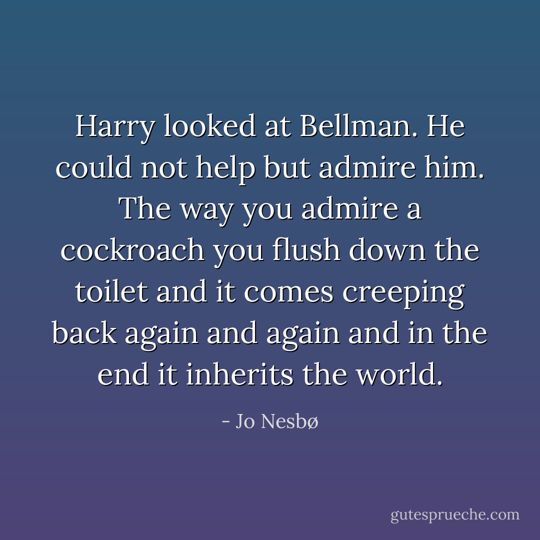 Harry looked at Bellman. He could not help but admire him. The way you admire a cockroach you flush down the toilet and it comes creeping back again and again and in the end it inherits the world. - Jo Nesbø