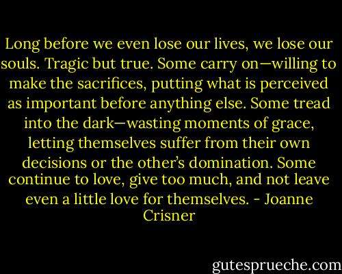 Long before we even lose our lives, we lose our souls. Tragic but true. Some carry on—willing to make the sacrifices, putting what is perceived as important before anything else. Some tread into the dark—wasting moments of grace, letting themselves suffer from their own decisions or the other’s domination. Some continue to love, give too much, and not leave even a little love for themselves. - Joanne Crisner