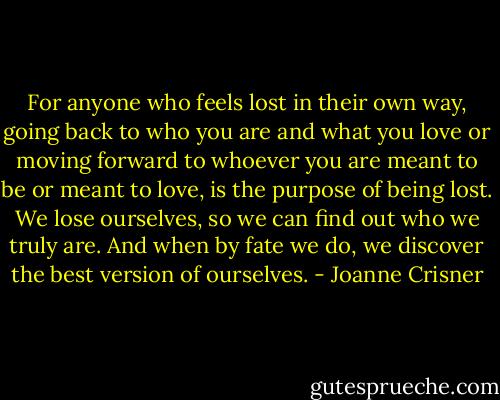 For anyone who feels lost in their own way, going back to who you are and what you love or moving forward to whoever you are meant to be or meant to love, is the purpose of being lost. We lose ourselves, so we can find out who we truly are. And when by fate we do, we discover the best version of ourselves. - Joanne Crisner