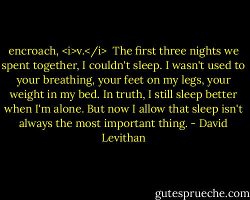 encroach, <i>v.</i><br /><br />The first three nights we spent together, I couldn't sleep. I wasn't used to your breathing, your feet on my legs, your weight in my bed. In truth, I still sleep better when I'm alone. But now I allow that sleep isn't always the most important thing. - David Levithan
