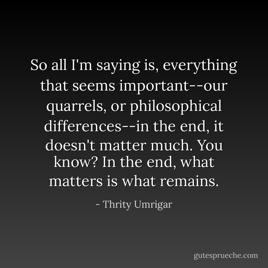 So all I'm saying is, everything that seems important--our quarrels, or philosophical differences--in the end, it doesn't matter much. You know? In the end, what matters is what remains. - Thrity Umrigar