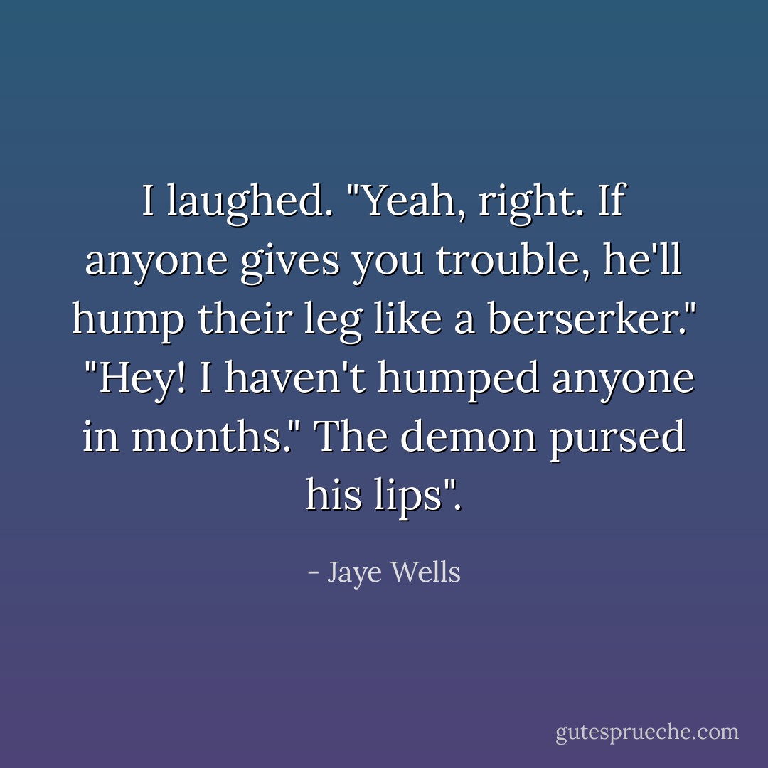 I laughed. "Yeah, right. If anyone gives you trouble, he'll hump their leg like a berserker." <br />"Hey! I haven't humped anyone in months." The demon pursed his lips". - Jaye Wells