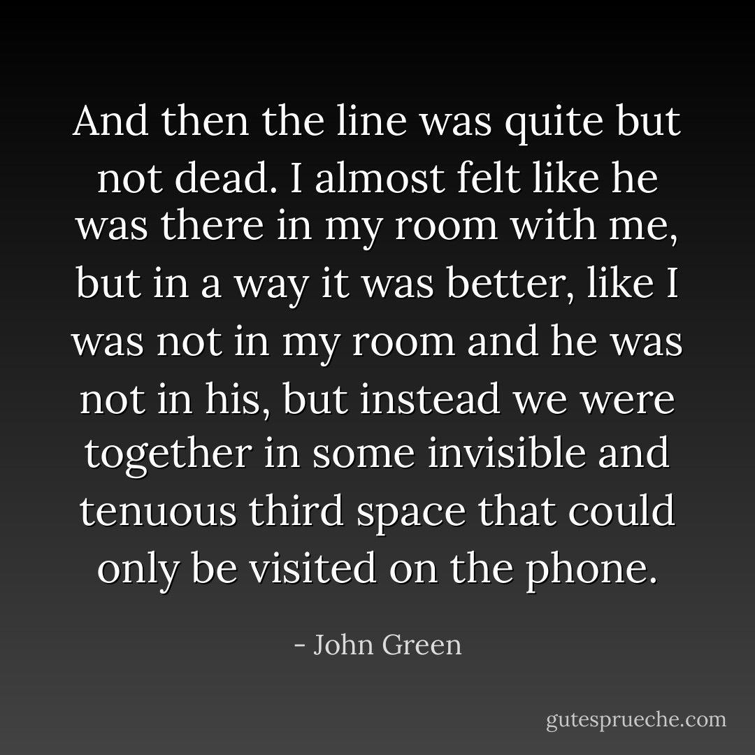 And then the line was quite but not dead. I almost felt like he was there in my room with me, but in a way it was better, like I was not in my room and he was not in his, but instead we were together in some invisible and tenuous third space that could only be visited on the phone. - John Green