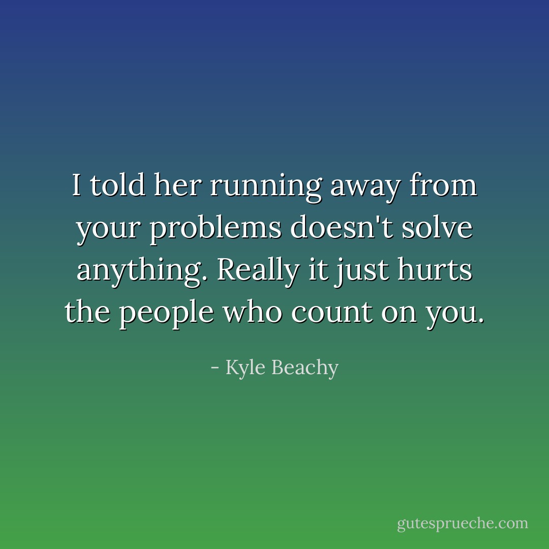 I told her running away from your problems doesn't solve anything. Really it just hurts the people who count on you. - Kyle Beachy