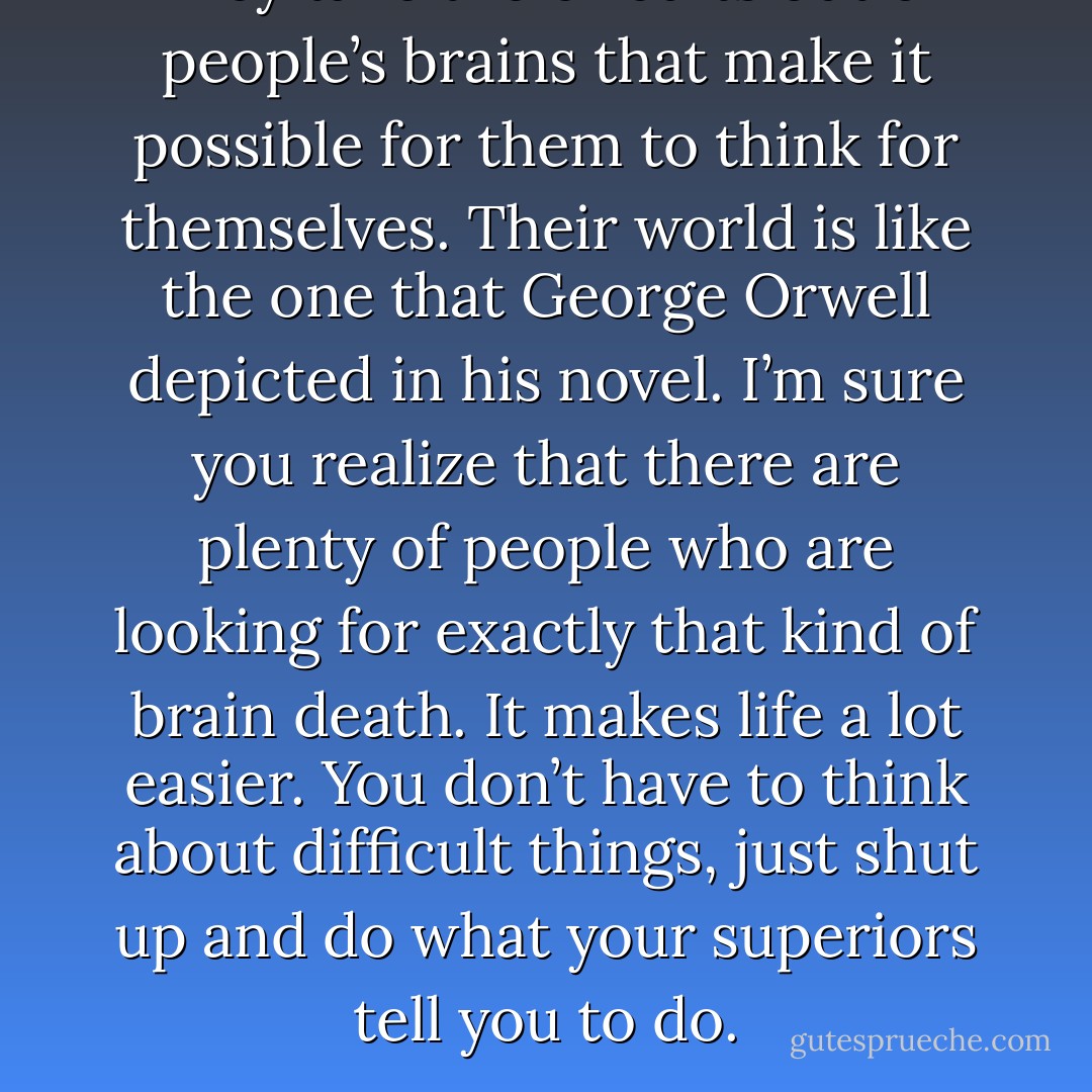 They take the circuits out of people’s brains that make it possible for them to think for themselves. Their world is like the one that George Orwell depicted in his novel. I’m sure you realize that there are plenty of people who are looking for exactly that kind of brain death. It makes life a lot easier. You don’t have to think about difficult things, just shut up and do what your superiors tell you to do. - Haruki Murakami