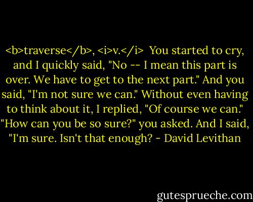 <b>traverse</b>, <i>v.</i><br /><br />You started to cry, and I quickly said, "No -- I mean this part is over. We have to get to the next part."<br />And you said, "I'm not sure we can."<br />Without even having to think about it, I replied, "Of course we can."<br />"How can you be so sure?" you asked.<br />And I said, "I'm sure. Isn't that enough? - David Levithan