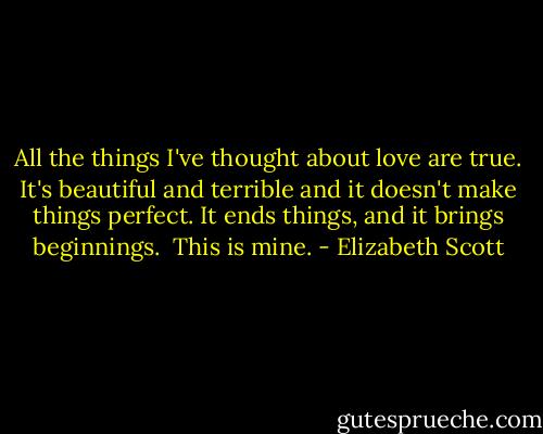 All the things I've thought about love are true. It's beautiful and terrible and it doesn't make things perfect. It ends things, and it brings beginnings.<br /><br />This is mine. - Elizabeth Scott