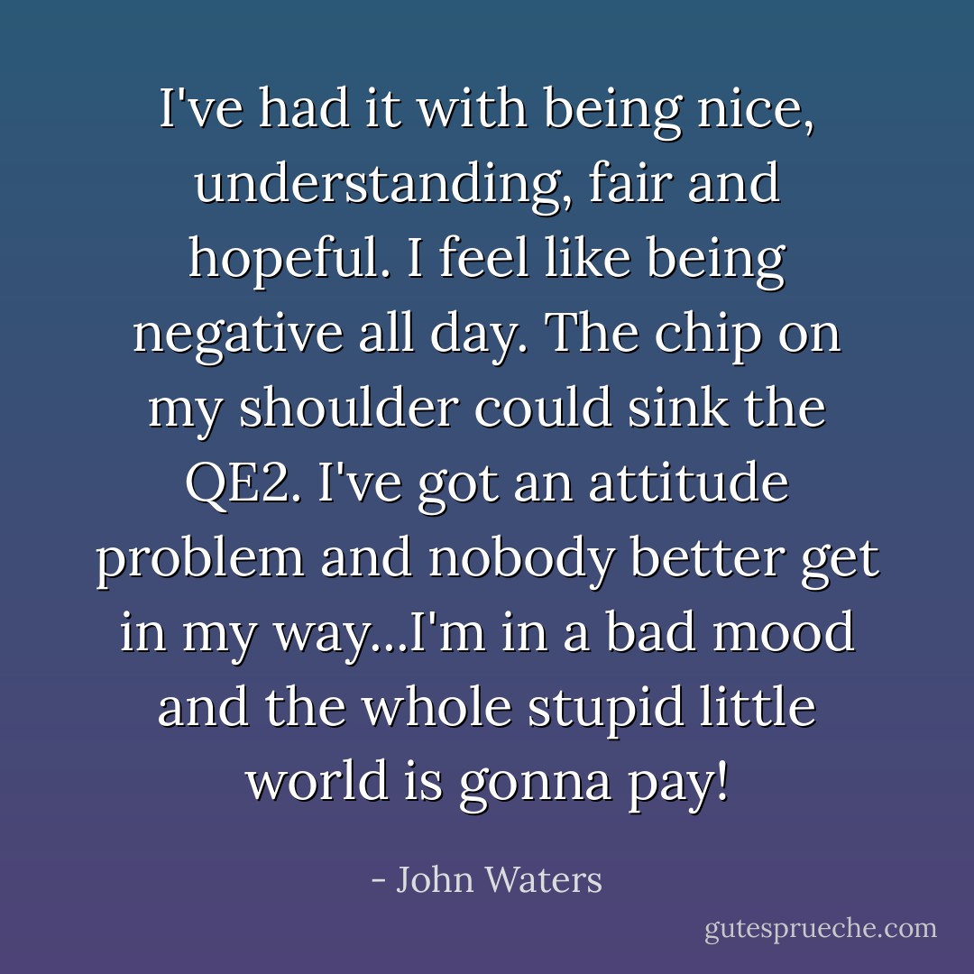 I've had it with being nice, understanding, fair and hopeful. I feel like being negative all day. The chip on my shoulder could sink the QE2. I've got an attitude problem and nobody better get in my way...I'm in a bad mood and the whole stupid little world is gonna pay! - John Waters