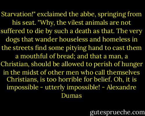 Starvation!" exclaimed the abbe, springing from his seat. "Why, the vilest animals are not suffered to die by such a death as that. The very dogs that wander houseless and homeless in the streets find some pitying hand to cast them a mouthful of bread; and that a man, a Christian, should be allowed to perish of hunger in the midst of other men who call themselves Christians, is too horrible for belief. Oh, it is impossible - utterly impossible! - Alexandre Dumas