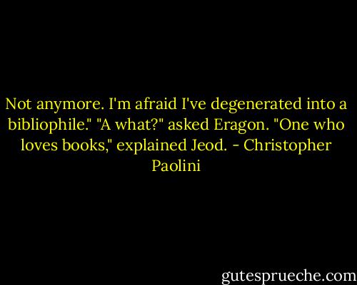 Not anymore. I'm afraid I've degenerated into a bibliophile."<br />"A what?" asked Eragon.<br />"One who loves books," explained Jeod. - Christopher Paolini