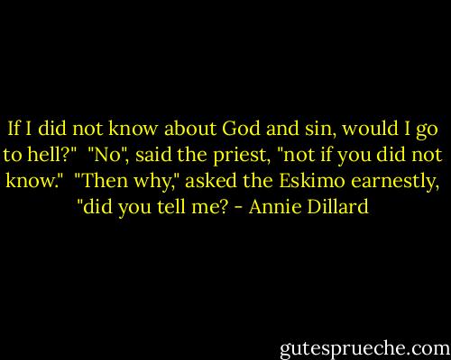If I did not know about God and sin, would I go to hell?" <br />"No", said the priest, "not if you did not know." <br />"Then why," asked the Eskimo earnestly, "did you tell me? - Annie Dillard