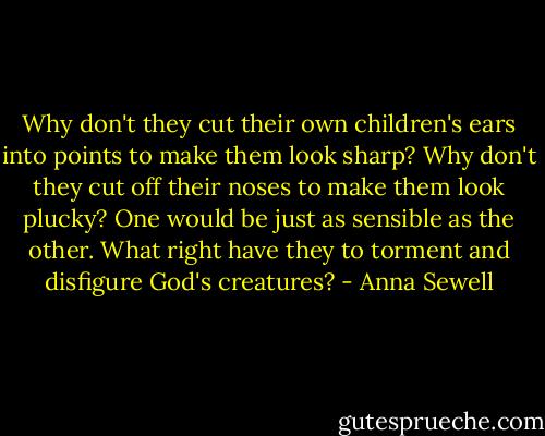 Why don't they cut their own children's ears into points to make them look sharp? Why don't they cut off their noses to make them look plucky? One would be just as sensible as the other. What right have they to torment and disfigure God's creatures? - Anna Sewell