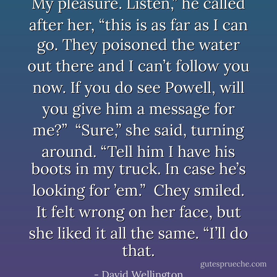 My pleasure. Listen,” he called after her, “this is as far as I can go. They poisoned the water out there and I can’t follow you now. If you do see Powell, will you give him a message for me?”<br /> “Sure,” she said, turning around. “Tell him I have his boots in my truck. In case he’s looking for ’em.”<br /> Chey smiled. It felt wrong on her face, but she liked it all the same. “I’ll do that. - David Wellington