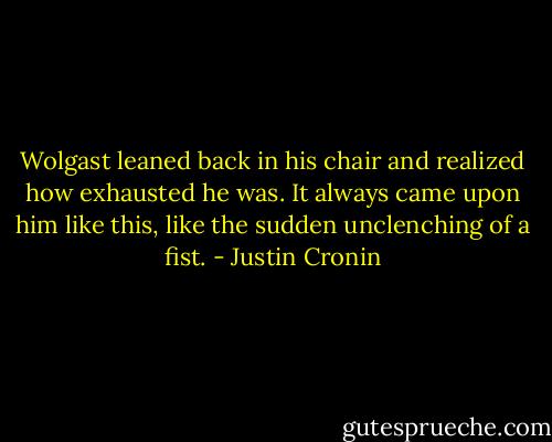 Wolgast leaned back in his chair and realized how exhausted he was. It always came upon him like this, like the sudden unclenching of a fist. - Justin Cronin