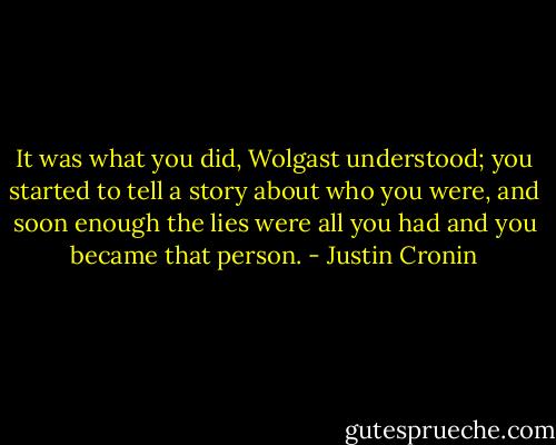 It was what you did, Wolgast understood; you started to tell a story about who you were, and soon enough the lies were all you had and you became that person. - Justin Cronin