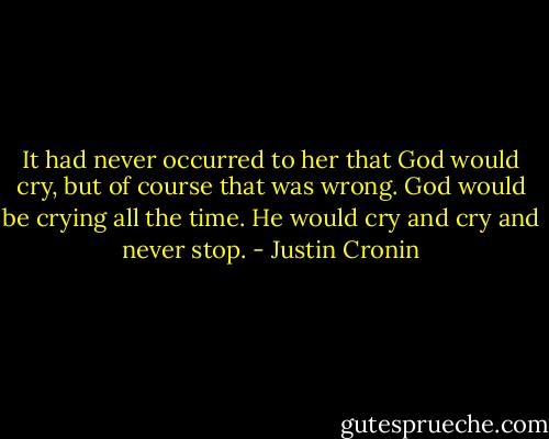 It had never occurred to her that God would cry, but of course that was wrong. God would be crying all the time. He would cry and cry and never stop. - Justin Cronin