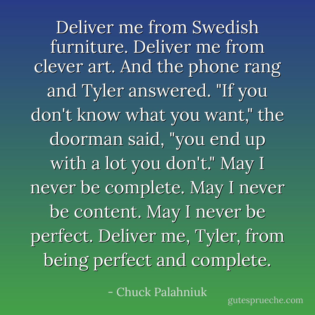 Deliver me from Swedish furniture.<br />Deliver me from clever art.<br />And the phone rang and Tyler answered.<br />"If you don't know what you want," the doorman said, "you end up with a lot you don't."<br />May I never be complete.<br />May I never be content.<br />May I never be perfect.<br />Deliver me, Tyler, from being perfect and complete. - Chuck Palahniuk