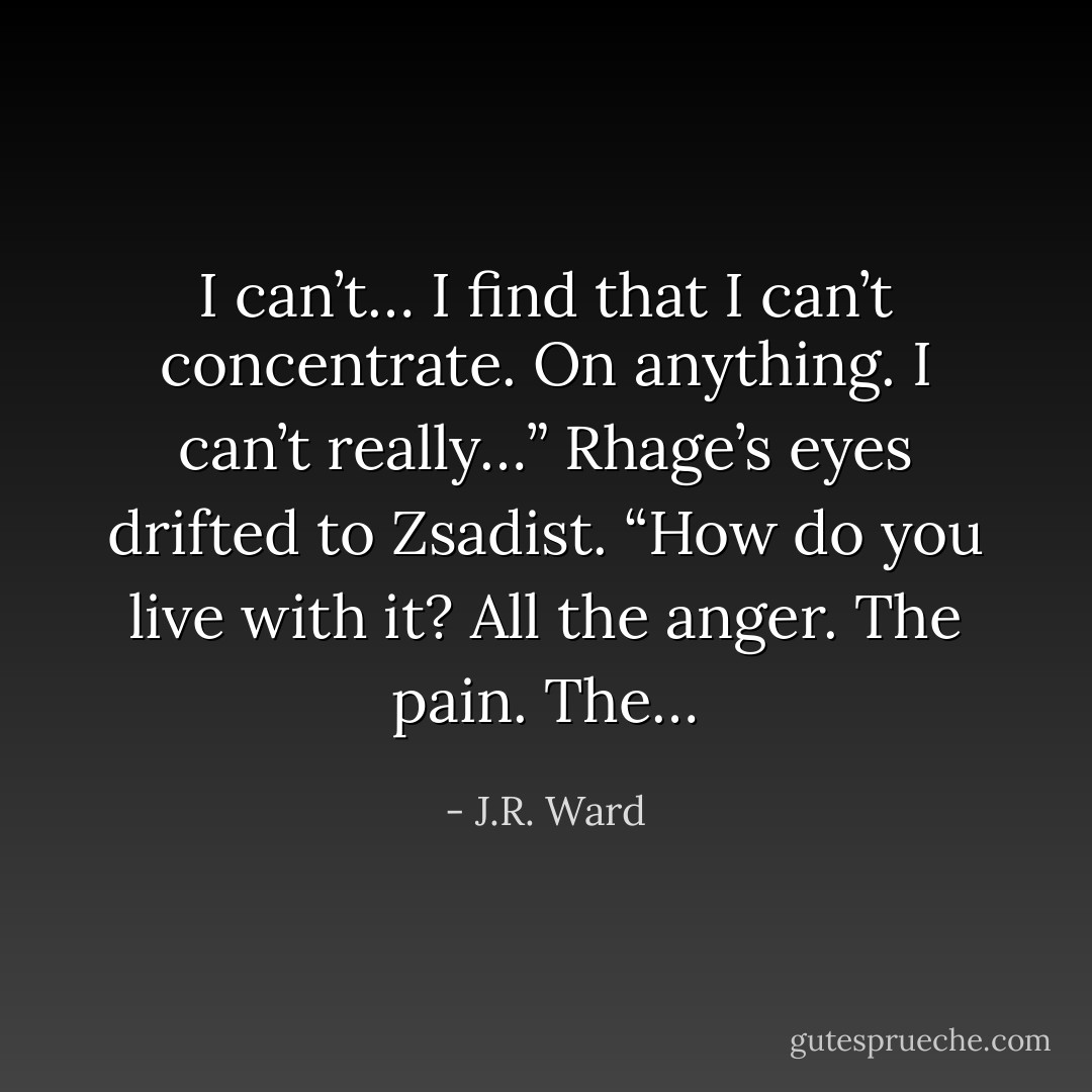 I can’t… I find that I can’t concentrate. On anything. I can’t really…” Rhage’s eyes drifted to Zsadist. “How do you live with it? All the anger. The pain. The… - J.R. Ward